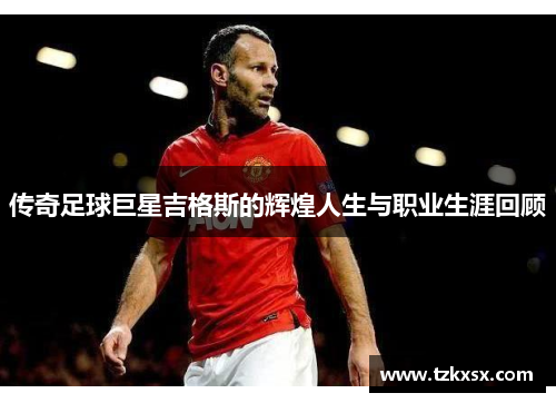 传奇足球巨星吉格斯的辉煌人生与职业生涯回顾