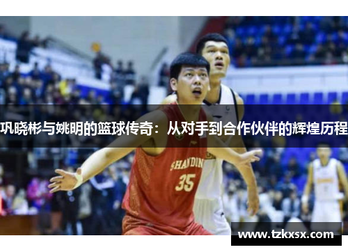 巩晓彬与姚明的篮球传奇：从对手到合作伙伴的辉煌历程
