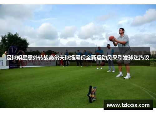 足球明星意外转战高尔夫球场展现全新运动风采引发球迷热议