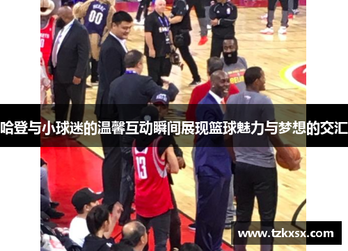 哈登与小球迷的温馨互动瞬间展现篮球魅力与梦想的交汇